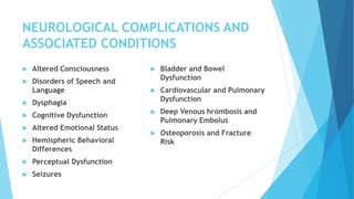 NEUROLOGICAL COMPLICATIONS AND
ASSOCIATED CONDITIONS
 Altered Consciousness
 Disorders of Speech and
Language
 Dysphagia
 Cognitive Dysfunction
 Altered Emotional Status
 Hemispheric Behavioral
Differences
 Perceptual Dysfunction
 Seizures
 Bladder and Bowel
Dysfunction
 Cardiovascular and Pulmonary
Dysfunction
 Deep Venous hrombosis and
Pulmonary Embolus
 Osteoporosis and Fracture
Risk
 