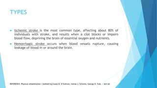 TYPES
 Ischemic stroke is the most common type, affecting about 80% of
individuals with stroke, and results when a clot blocks or impairs
blood flow, depriving the brain of essential oxygen and nutrients.
 Hemorrhagic stroke occurs when blood vessels rupture, causing
leakage of blood in or around the brain.
REFERENCE: Physical rehabilitation / [edited by] Susan B. O’Sullivan, homas J. Schmitz, George D. Fulk. — 6th ed.
 