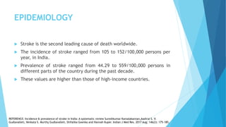 EPIDEMIOLOGY
 Stroke is the second leading cause of death worldwide.
 The incidence of stroke ranged from 105 to 152/100,000 persons per
year, in India.
 Prevalence of stroke ranged from 44.29 to 559/100,000 persons in
different parts of the country during the past decade.
 These values are higher than those of high-income countries.
REFERENCE: Incidence & prevalence of stroke in India: A systematic review Sureshkumar Kamalakannan,Aashrai S. V.
Gudlavalleti, Venkata S. Murthy Gudlavalleti, Shifalika Goenka and Hannah Kuper. Indian J Med Res. 2017 Aug; 146(2): 175–185.
 