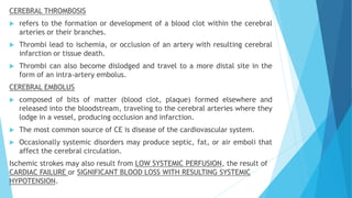 CEREBRAL THROMBOSIS
 refers to the formation or development of a blood clot within the cerebral
arteries or their branches.
 Thrombi lead to ischemia, or occlusion of an artery with resulting cerebral
infarction or tissue death.
 Thrombi can also become dislodged and travel to a more distal site in the
form of an intra-artery embolus.
CEREBRAL EMBOLUS
 composed of bits of matter (blood clot, plaque) formed elsewhere and
released into the bloodstream, traveling to the cerebral arteries where they
lodge in a vessel, producing occlusion and infarction.
 The most common source of CE is disease of the cardiovascular system.
 Occasionally systemic disorders may produce septic, fat, or air emboli that
affect the cerebral circulation.
Ischemic strokes may also result from LOW SYSTEMIC PERFUSION, the result of
CARDIAC FAILURE or SIGNIFICANT BLOOD LOSS WITH RESULTING SYSTEMIC
HYPOTENSION.
 