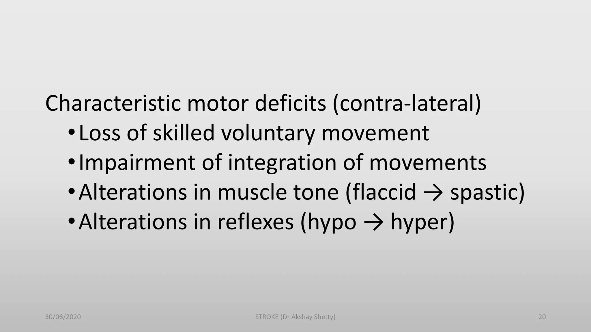 Characteristic motor deficits (contra-lateral)
•Loss of skilled voluntary movement
•Impairment of integration of movements
•Alterations in muscle tone (flaccid → spastic)
•Alterations in reflexes (hypo → hyper)
30/06/2020 STROKE (Dr Akshay Shetty) 20
 