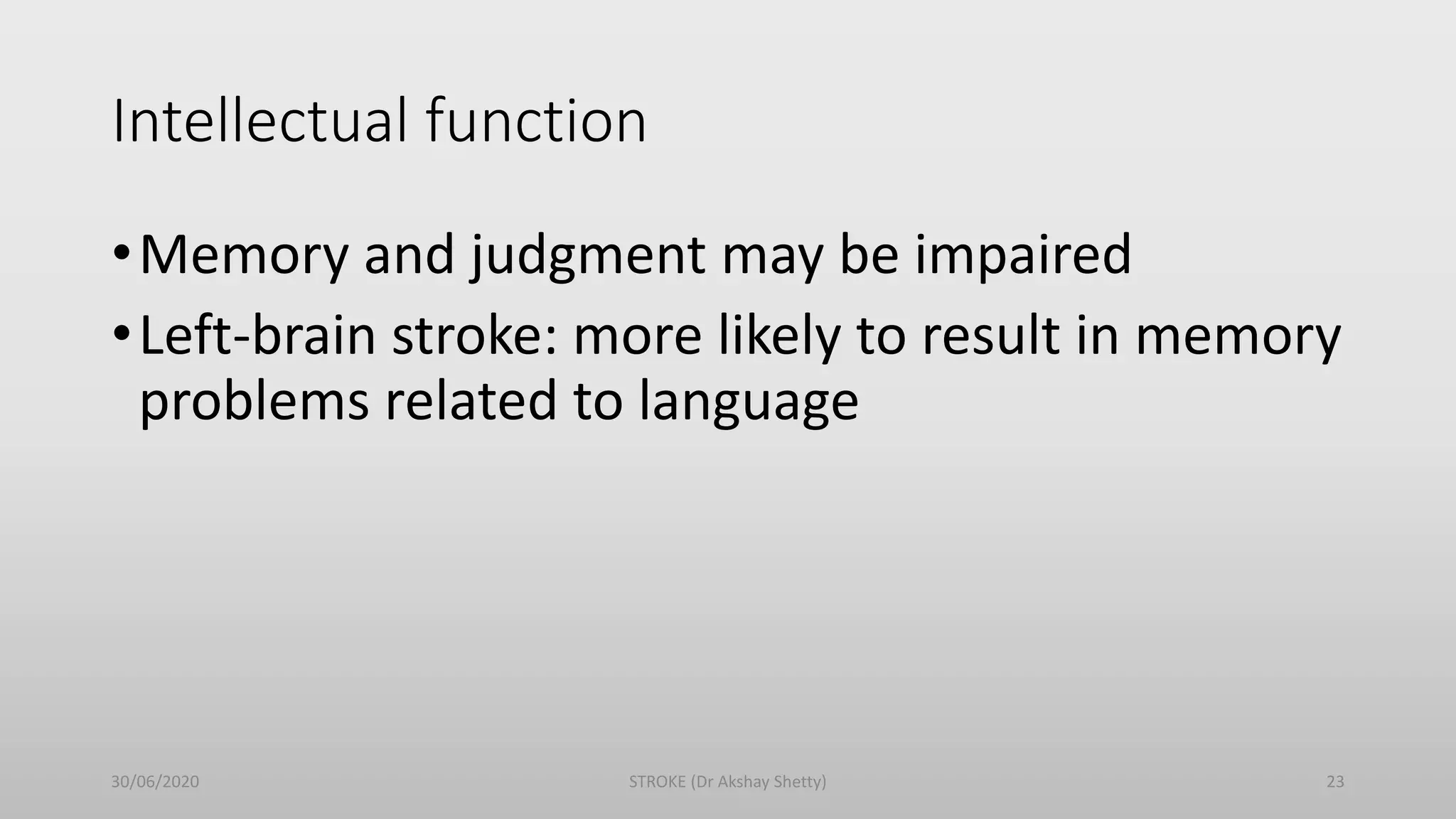 Intellectual function
•Memory and judgment may be impaired
•Left-brain stroke: more likely to result in memory
problems related to language
30/06/2020 STROKE (Dr Akshay Shetty) 23
 
