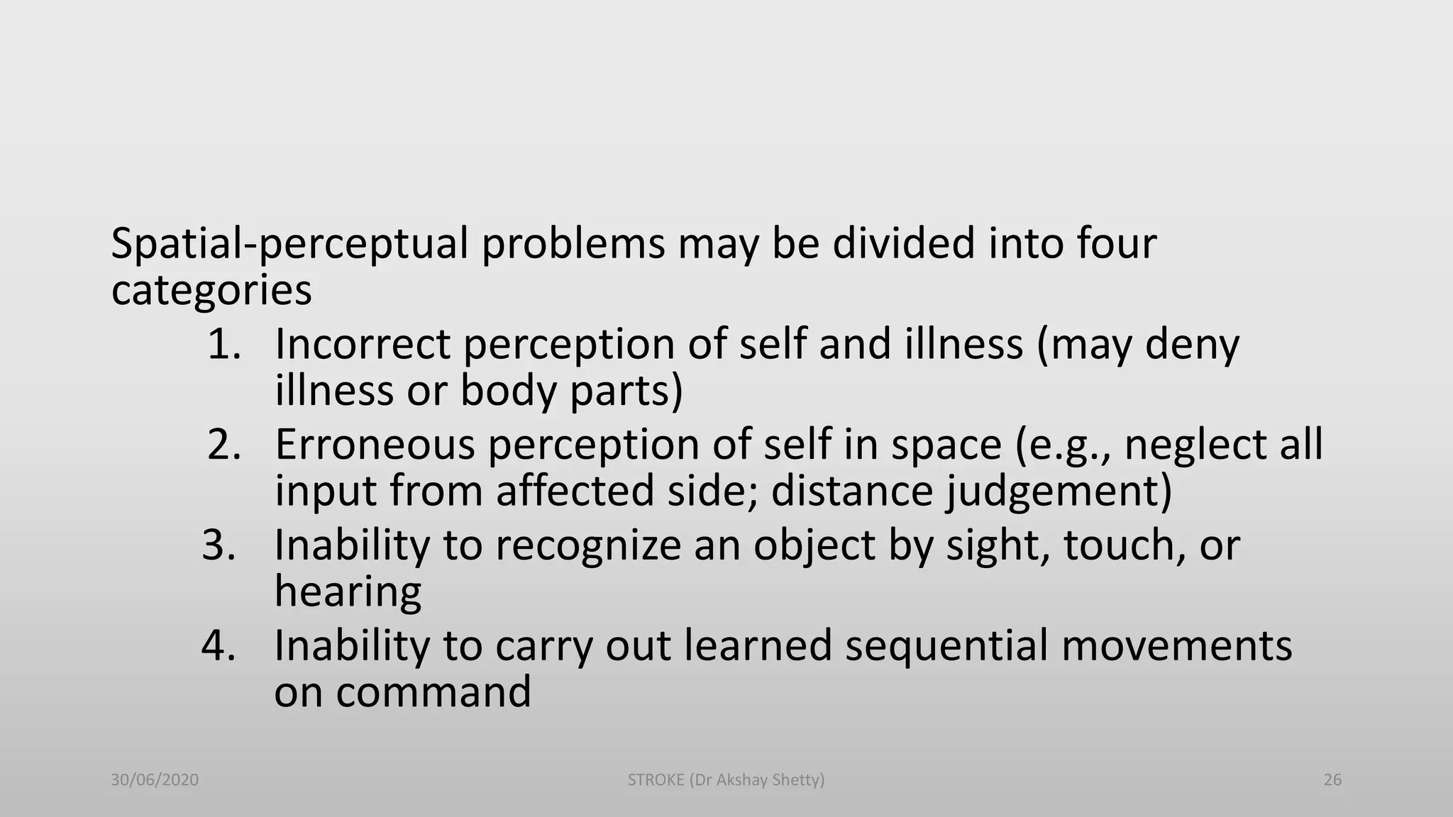 Spatial-perceptual problems may be divided into four
categories
1. Incorrect perception of self and illness (may deny
illness or body parts)
2. Erroneous perception of self in space (e.g., neglect all
input from affected side; distance judgement)
3. Inability to recognize an object by sight, touch, or
hearing
4. Inability to carry out learned sequential movements
on command
30/06/2020 STROKE (Dr Akshay Shetty) 26
 