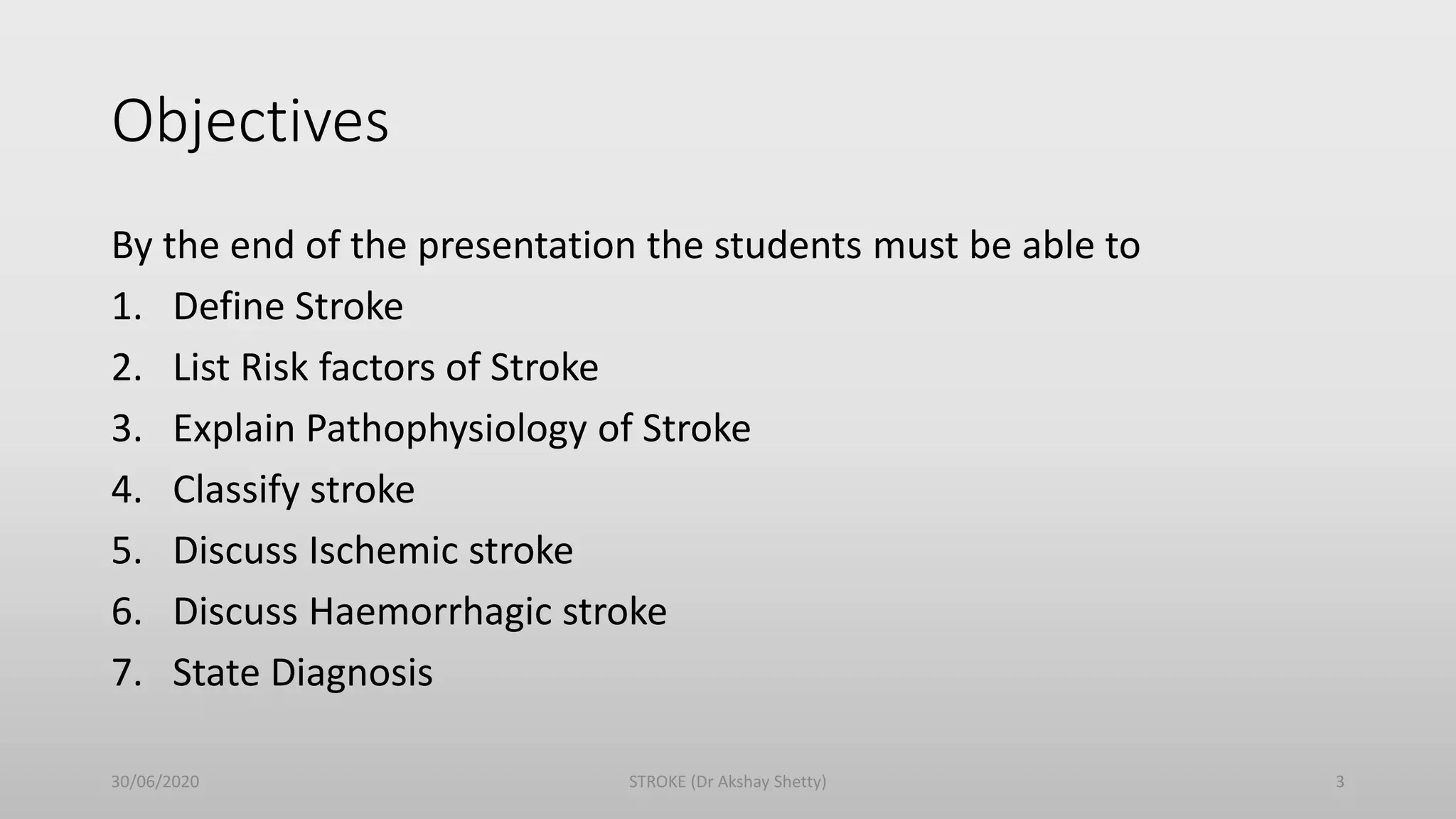 Objectives
By the end of the presentation the students must be able to
1. Define Stroke
2. List Risk factors of Stroke
3. Explain Pathophysiology of Stroke
4. Classify stroke
5. Discuss Ischemic stroke
6. Discuss Haemorrhagic stroke
7. State Diagnosis
30/06/2020 STROKE (Dr Akshay Shetty) 3
 