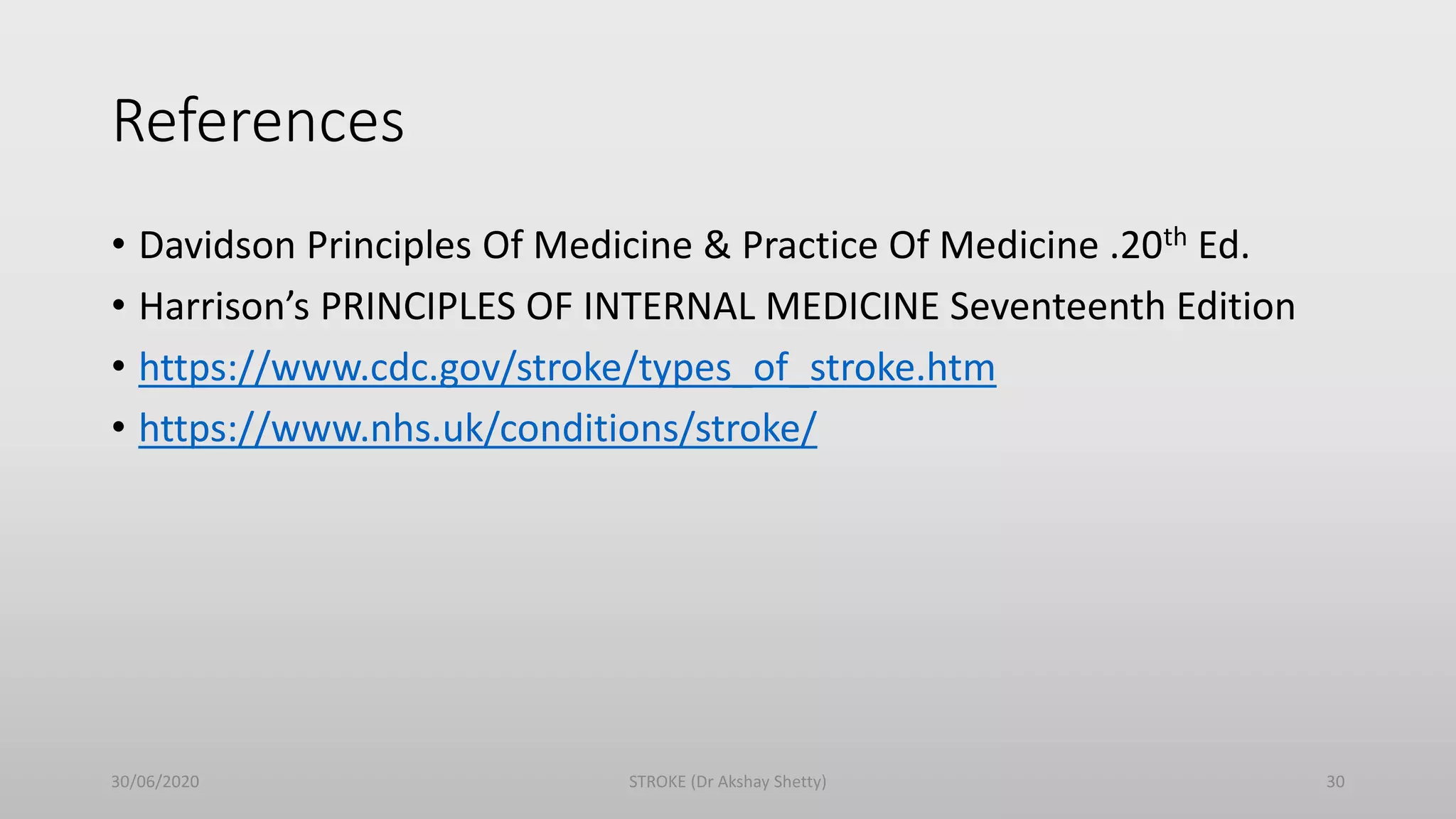References
• Davidson Principles Of Medicine & Practice Of Medicine .20th Ed.
• Harrison’s PRINCIPLES OF INTERNAL MEDICINE Seventeenth Edition
• https://www.cdc.gov/stroke/types_of_stroke.htm
• https://www.nhs.uk/conditions/stroke/
30/06/2020 STROKE (Dr Akshay Shetty) 30
 