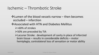 Ischemic – Thrombotic Stroke
Lumen of the blood vessels narrow – then becomes
occluded – infarction
Associated with HTN and Diabetes Mellitus
>60% of strokes
50% are preceded by TIA
Lacunar Stroke: development of cavity in place of infarcted
brain tissue – results in considerable deficits – motor
hemiplegia, contralateral loss of sensation or motor ability
30/06/2020 STROKE (Dr Akshay Shetty) 11
 