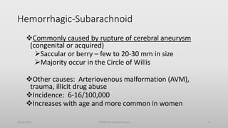 Hemorrhagic-Subarachnoid
Commonly caused by rupture of cerebral aneurysm
(congenital or acquired)
Saccular or berry – few to 20-30 mm in size
Majority occur in the Circle of Willis
Other causes: Arteriovenous malformation (AVM),
trauma, illicit drug abuse
Incidence: 6-16/100,000
Increases with age and more common in women
30/06/2020 STROKE (Dr Akshay Shetty) 17
 