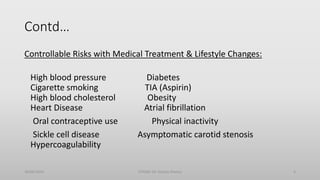 Contd…
Controllable Risks with Medical Treatment & Lifestyle Changes:
High blood pressure Diabetes
Cigarette smoking TIA (Aspirin)
High blood cholesterol Obesity
Heart Disease Atrial fibrillation
Oral contraceptive use Physical inactivity
Sickle cell disease Asymptomatic carotid stenosis
Hypercoagulability
30/06/2020 STROKE (Dr Akshay Shetty) 6
 