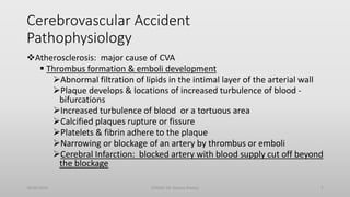 Cerebrovascular Accident
Pathophysiology
Atherosclerosis: major cause of CVA
 Thrombus formation & emboli development
Abnormal filtration of lipids in the intimal layer of the arterial wall
Plaque develops & locations of increased turbulence of blood -
bifurcations
Increased turbulence of blood or a tortuous area
Calcified plaques rupture or fissure
Platelets & fibrin adhere to the plaque
Narrowing or blockage of an artery by thrombus or emboli
Cerebral Infarction: blocked artery with blood supply cut off beyond
the blockage
30/06/2020 STROKE (Dr Akshay Shetty) 7
 