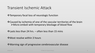 Transient Ischemic Attack
Temporary focal loss of neurologic function
Caused by ischemia of one of the vascular territories of the brain
Micro emboli with temporary blockage of blood flow
Lasts less than 24 hrs. – often less than 15 mins
Most resolve within 3 hours
Warning sign of progressive cerebrovascular disease
30/06/2020 STROKE (Dr Akshay Shetty) 8
 