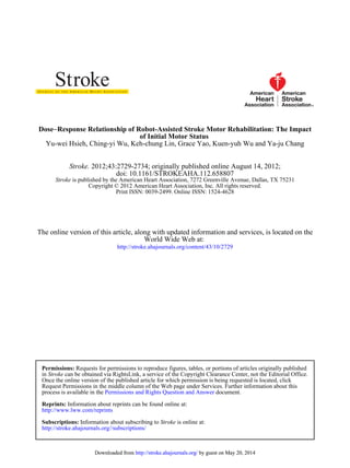 Yu-wei Hsieh, Ching-yi Wu, Keh-chung Lin, Grace Yao, Kuen-yuh Wu and Ya-ju Chang
of Initial Motor Status
Response Relationship of Robot-Assisted Stroke Motor Rehabilitation: The Impact−Dose
Print ISSN: 0039-2499. Online ISSN: 1524-4628
Copyright © 2012 American Heart Association, Inc. All rights reserved.
is published by the American Heart Association, 7272 Greenville Avenue, Dallas, TX 75231Stroke
doi: 10.1161/STROKEAHA.112.658807
2012;43:2729-2734; originally published online August 14, 2012;Stroke.
http://stroke.ahajournals.org/content/43/10/2729
World Wide Web at:
The online version of this article, along with updated information and services, is located on the
http://stroke.ahajournals.org//subscriptions/
is online at:StrokeInformation about subscribing toSubscriptions:
http://www.lww.com/reprints
Information about reprints can be found online at:Reprints:
document.Permissions and Rights Question and Answerprocess is available in the
Request Permissions in the middle column of the Web page under Services. Further information about this
Once the online version of the published article for which permission is being requested is located, click
can be obtained via RightsLink, a service of the Copyright Clearance Center, not the Editorial Office.Strokein
Requests for permissions to reproduce figures, tables, or portions of articles originally publishedPermissions:
by guest on May 20, 2014http://stroke.ahajournals.org/Downloaded from by guest on May 20, 2014http://stroke.ahajournals.org/Downloaded from
 