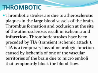 THROMBOTIC
Thrombotic strokes are due to atherosclerotic
plaques in the large blood vessels of the brain.
Thrombus formation and occlusion at the site
of the atherosclerosis result in ischemia and
infarction. Thrombotic strokes have been
preceded by TIA (transient ischemic attack ).
TIA is a temporary loss of neurologic function
caused by ischemia of one of the vascular
territories of the brain due to micro emboli
that temporarily block the blood flow.
 