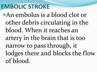 EMBOLIC STROKE
An embolus is a blood clot or
other debris circulating in the
blood. When it reaches an
artery in the brain that is too
narrow to pass through, it
lodges there and blocks the flow
of blood.
 