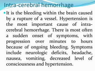 Intra-cerebral hemorrhage
It is the bleeding within the brain caused
by a rupture of a vessel. Hypertension is
the most important cause of intra-
cerebral hemorrhage. There is most often
a sudden onset of symptoms, with
progression over minutes to hours
because of ongoing bleeding. Symptoms
include neurologic deficits, headache,
nausea, vomiting, decreased level of
consciousness and hypertension.
 