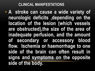 CLINICAL MANIFESTATIONS
• A stroke can cause a wide variety of
neurologic deficits ,depending on the
location of the lesion (which vessels
are obstructed),the size of the area of
inadequate perfusion, and the amount
of secondary or accessory blood
flow. Ischemia or haemorrhage to one
side of the brain can often result in
signs and symptoms on the opposite
side of the body.
 