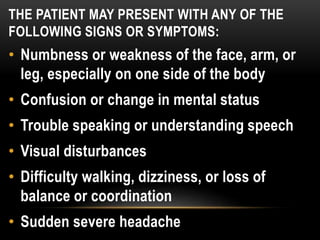 THE PATIENT MAY PRESENT WITH ANY OF THE
FOLLOWING SIGNS OR SYMPTOMS:
• Numbness or weakness of the face, arm, or
leg, especially on one side of the body
• Confusion or change in mental status
• Trouble speaking or understanding speech
• Visual disturbances
• Difficulty walking, dizziness, or loss of
balance or coordination
• Sudden severe headache
 