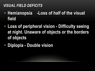 VISUAL FIELD DEFICITS
• Hemianopsia -Loss of half of the visual
field
• Loss of peripheral vision - Difficulty seeing
at night. Unaware of objects or the borders
of objects
• Diplopia - Double vision
 