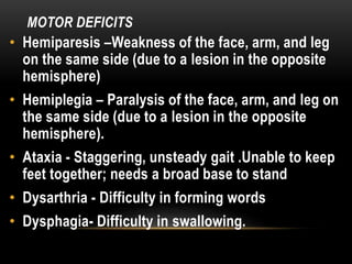 MOTOR DEFICITS
• Hemiparesis –Weakness of the face, arm, and leg
on the same side (due to a lesion in the opposite
hemisphere)
• Hemiplegia – Paralysis of the face, arm, and leg on
the same side (due to a lesion in the opposite
hemisphere).
• Ataxia - Staggering, unsteady gait .Unable to keep
feet together; needs a broad base to stand
• Dysarthria - Difficulty in forming words
• Dysphagia- Difficulty in swallowing.
 