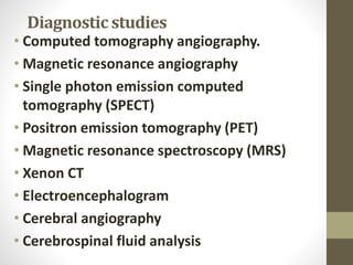 Diagnostic studies
• Computed tomography angiography.
• Magnetic resonance angiography
• Single photon emission computed
tomography (SPECT)
• Positron emission tomography (PET)
• Magnetic resonance spectroscopy (MRS)
• Xenon CT
• Electroencephalogram
• Cerebral angiography
• Cerebrospinal fluid analysis
 