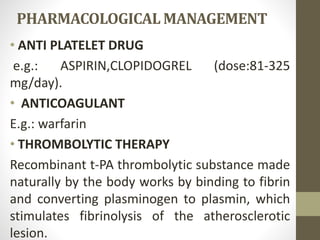 PHARMACOLOGICAL MANAGEMENT
• ANTI PLATELET DRUG
e.g.: ASPIRIN,CLOPIDOGREL (dose:81-325
mg/day).
• ANTICOAGULANT
E.g.: warfarin
• THROMBOLYTIC THERAPY
Recombinant t-PA thrombolytic substance made
naturally by the body works by binding to fibrin
and converting plasminogen to plasmin, which
stimulates fibrinolysis of the atherosclerotic
lesion.
 