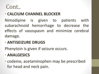 Cont..
• CALCIUM CHANNEL BLOCKER
Nimodipine is given to patients with
subarachnoid hemorrhage to decrease the
effects of vasospasm and minimize cerebral
damage.
• ANTISEIZURE DRUGS
Phenytoin is given if seizure occurs.
• ANALGESICS
• codeine, acetaminophen may be prescribed
for head and neck pain.
 