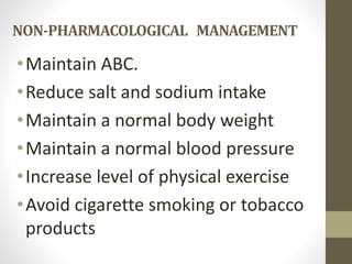 NON-PHARMACOLOGICAL MANAGEMENT
•Maintain ABC.
•Reduce salt and sodium intake
•Maintain a normal body weight
•Maintain a normal blood pressure
•Increase level of physical exercise
•Avoid cigarette smoking or tobacco
products
 