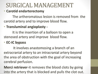 SURGICAL MANAGEMENT
• Carotid endarterectomy
The artheromatous lesion is removed from the
carotid artery and to improve blood flow.
• Transluminal angioplasty -
It is the insertion of a balloon to open a
stenosed artery and improve blood flow.
• EC-IC bypass
It involves anastomosing a branch of an
extracranial artery to an intracranial artery beyond
the area of obstruction with the goal of increasing
cerebral perfusion.
Merci retriever-it removes the blood clots by going
into the artery that is blocked and pulls the clot out.
 
