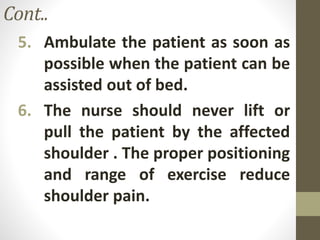 Cont..
5. Ambulate the patient as soon as
possible when the patient can be
assisted out of bed.
6. The nurse should never lift or
pull the patient by the affected
shoulder . The proper positioning
and range of exercise reduce
shoulder pain.
 