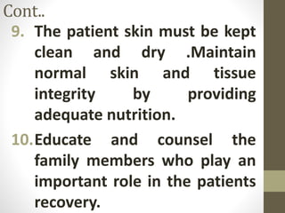 Cont..
9. The patient skin must be kept
clean and dry .Maintain
normal skin and tissue
integrity by providing
adequate nutrition.
10.Educate and counsel the
family members who play an
important role in the patients
recovery.
 