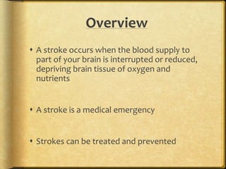Overview
 A stroke occurs when the blood supply to
part of your brain is interrupted or reduced,
depriving brain tissue of oxygen and
nutrients
 A stroke is a medical emergency
 Strokes can be treated and prevented
 