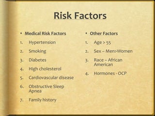 Risk Factors
 Medical Risk Factors
1. Hypertension
2. Smoking
3. Diabetes
4. High cholesterol
5. Cardiovascular disease
6. Obstructive Sleep
Apnea
7. Family history
 Other Factors
1. Age > 55
2. Sex – Men>Women
3. Race – African
American
4. Hormones - OCP
 