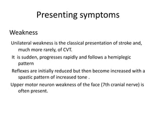 Presenting symptoms
Weakness
Unilateral weakness is the classical presentation of stroke and,
much more rarely, of CVT.
It is sudden, progresses rapidly and follows a hemiplegic
pattern
Reflexes are initially reduced but then become increased with a
spastic pattern of increased tone .
Upper motor neuron weakness of the face (7th cranial nerve) is
often present.
 