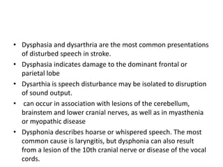 • Dysphasia and dysarthria are the most common presentations
of disturbed speech in stroke.
• Dysphasia indicates damage to the dominant frontal or
parietal lobe
• Dysarthia is speech disturbance may be isolated to disruption
of sound output.
• can occur in association with lesions of the cerebellum,
brainstem and lower cranial nerves, as well as in myasthenia
or myopathic disease
• Dysphonia describes hoarse or whispered speech. The most
common cause is laryngitis, but dysphonia can also result
from a lesion of the 10th cranial nerve or disease of the vocal
cords.
 