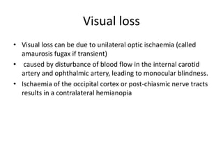 Visual loss
• Visual loss can be due to unilateral optic ischaemia (called
amaurosis fugax if transient)
• caused by disturbance of blood flow in the internal carotid
artery and ophthalmic artery, leading to monocular blindness.
• Ischaemia of the occipital cortex or post-chiasmic nerve tracts
results in a contralateral hemianopia
 