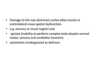 • Damage to the non-dominant cortex often results in
contralateral visuo-spatial dysfunction.
• e.g. sensory or visual neglect and
• apraxia (inability to perform complex tasks despite normal
motor, sensory and cerebellar function).
• sometimes misdiagnosed as delirium.
 
