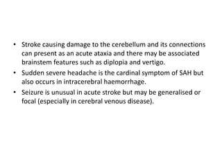 • Stroke causing damage to the cerebellum and its connections
can present as an acute ataxia and there may be associated
brainstem features such as diplopia and vertigo.
• Sudden severe headache is the cardinal symptom of SAH but
also occurs in intracerebral haemorrhage.
• Seizure is unusual in acute stroke but may be generalised or
focal (especially in cerebral venous disease).
 