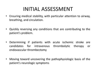 INITIAL ASSESSMENT
• Ensuring medical stability, with particular attention to airway,
breathing, and circulation.
• Quickly reversing any conditions that are contributing to the
patient's problem.
• Determining if patients with acute ischemic stroke are
candidates for intravenous thrombolytic therapy or
endovascular thrombectomy
• Moving toward uncovering the pathophysiologic basis of the
patient's neurologic symptoms
 