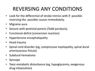REVERSING ANY CONDITIONS
• Look for the differential of stroke mimics with if possible
reversing the possible causes immediately.
• Migraine aura
• Seizure with postictal paresis (Todd paralysis),
• Functional deficit (conversion reaction)
• Hypertensive encephalopathy
• Head trauma
• Spinal cord disorder (eg, compressive myelopathy, spinal dural
arteriovenous fistula)
• Subdural hematoma
• Syncope
• Toxic-metabolic disturbance (eg, hypoglycemia, exogenous
drug intoxication)
 