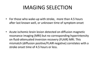 IMAGING SELECTION
• For those who wake-up with stroke, more than 4.5 hours
after last known well, or unknown time of symptom onset
• Acute ischemic brain lesion detected on diffusion magnetic
resonance imaging (MRI) but no corresponding hyperintensity
on fluid-attenuated inversion recovery (FLAIR) MRI. This
mismatch (diffusion positive/FLAIR negative) correlates with a
stroke onset time of 4.5 hours or less.
 