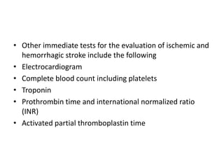 • Other immediate tests for the evaluation of ischemic and
hemorrhagic stroke include the following
• Electrocardiogram
• Complete blood count including platelets
• Troponin
• Prothrombin time and international normalized ratio
(INR)
• Activated partial thromboplastin time
 