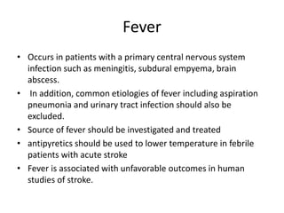 Fever
• Occurs in patients with a primary central nervous system
infection such as meningitis, subdural empyema, brain
abscess.
• In addition, common etiologies of fever including aspiration
pneumonia and urinary tract infection should also be
excluded.
• Source of fever should be investigated and treated
• antipyretics should be used to lower temperature in febrile
patients with acute stroke
• Fever is associated with unfavorable outcomes in human
studies of stroke.
 