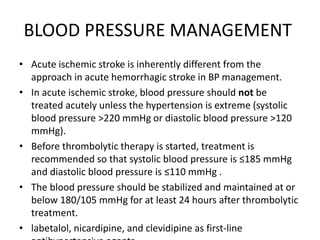 BLOOD PRESSURE MANAGEMENT
• Acute ischemic stroke is inherently different from the
approach in acute hemorrhagic stroke in BP management.
• In acute ischemic stroke, blood pressure should not be
treated acutely unless the hypertension is extreme (systolic
blood pressure >220 mmHg or diastolic blood pressure >120
mmHg).
• Before thrombolytic therapy is started, treatment is
recommended so that systolic blood pressure is ≤185 mmHg
and diastolic blood pressure is ≤110 mmHg .
• The blood pressure should be stabilized and maintained at or
below 180/105 mmHg for at least 24 hours after thrombolytic
treatment.
• labetalol, nicardipine, and clevidipine as first-line
 