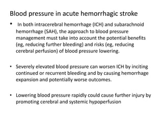 Blood pressure in acute hemorrhagic stroke
• In both intracerebral hemorrhage (ICH) and subarachnoid
hemorrhage (SAH), the approach to blood pressure
management must take into account the potential benefits
(eg, reducing further bleeding) and risks (eg, reducing
cerebral perfusion) of blood pressure lowering.
• Severely elevated blood pressure can worsen ICH by inciting
continued or recurrent bleeding and by causing hemorrhage
expansion and potentially worse outcomes.
• Lowering blood pressure rapidly could cause further injury by
promoting cerebral and systemic hypoperfusion
 