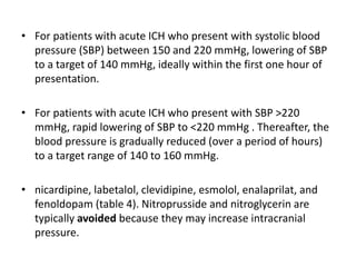 • For patients with acute ICH who present with systolic blood
pressure (SBP) between 150 and 220 mmHg, lowering of SBP
to a target of 140 mmHg, ideally within the first one hour of
presentation.
• For patients with acute ICH who present with SBP >220
mmHg, rapid lowering of SBP to <220 mmHg . Thereafter, the
blood pressure is gradually reduced (over a period of hours)
to a target range of 140 to 160 mmHg.
• nicardipine, labetalol, clevidipine, esmolol, enalaprilat, and
fenoldopam (table 4). Nitroprusside and nitroglycerin are
typically avoided because they may increase intracranial
pressure.
 