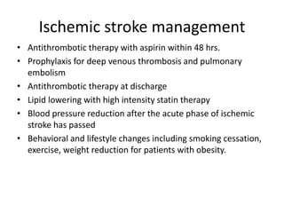 Ischemic stroke management
• Antithrombotic therapy with aspirin within 48 hrs.
• Prophylaxis for deep venous thrombosis and pulmonary
embolism
• Antithrombotic therapy at discharge
• Lipid lowering with high intensity statin therapy
• Blood pressure reduction after the acute phase of ischemic
stroke has passed
• Behavioral and lifestyle changes including smoking cessation,
exercise, weight reduction for patients with obesity.
 