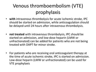 Venous thromboembolism (VTE)
prophylaxis
• with intravenous thrombolysis for acute ischemic stroke, IPC
should be started on admission, while anticoagulation should
be delayed until 24 hours after intravenous thrombolysis.
• not treated with intravenous thrombolysis, IPC should be
started on admission, and low-dose heparin (LMW or
unfractionated) can be added for patients who are not being
treated with DAPT for minor stroke.
• For patients who are receiving oral anticoagulant therapy at
the time of acute ischemic stroke, IPC is started on admission.
Low-dose heparin (LMW or unfractionated) can be used for
VTE prophylaxis
 
