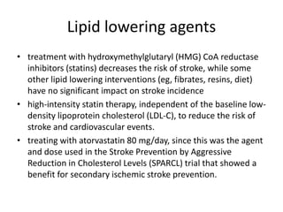Lipid lowering agents
• treatment with hydroxymethylglutaryl (HMG) CoA reductase
inhibitors (statins) decreases the risk of stroke, while some
other lipid lowering interventions (eg, fibrates, resins, diet)
have no significant impact on stroke incidence
• high-intensity statin therapy, independent of the baseline low-
density lipoprotein cholesterol (LDL-C), to reduce the risk of
stroke and cardiovascular events.
• treating with atorvastatin 80 mg/day, since this was the agent
and dose used in the Stroke Prevention by Aggressive
Reduction in Cholesterol Levels (SPARCL) trial that showed a
benefit for secondary ischemic stroke prevention.
 