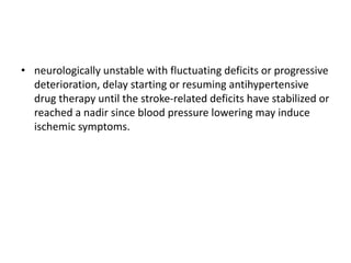 • neurologically unstable with fluctuating deficits or progressive
deterioration, delay starting or resuming antihypertensive
drug therapy until the stroke-related deficits have stabilized or
reached a nadir since blood pressure lowering may induce
ischemic symptoms.
 