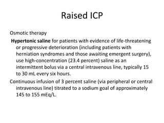 Raised ICP
Osmotic therapy
Hypertonic saline for patients with evidence of life-threatening
or progressive deterioration (including patients with
herniation syndromes and those awaiting emergent surgery),
use high-concentration (23.4 percent) saline as an
intermittent bolus via a central intravenous line, typically 15
to 30 mL every six hours.
Continuous infusion of 3 percent saline (via peripheral or central
intravenous line) titrated to a sodium goal of approximately
145 to 155 mEq/L.
 