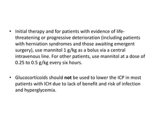 • Initial therapy and for patients with evidence of life-
threatening or progressive deterioration (including patients
with herniation syndromes and those awaiting emergent
surgery), use mannitol 1 g/kg as a bolus via a central
intravenous line. For other patients, use mannitol at a dose of
0.25 to 0.5 g/kg every six hours.
• Glucocorticoids should not be used to lower the ICP in most
patients with ICH due to lack of benefit and risk of infection
and hyperglycemia.
 